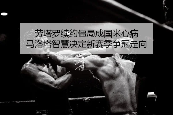 劳塔罗续约僵局成国米心病 马洛塔智慧决定新赛季争冠走向